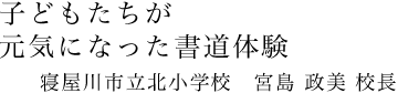 子どもたちが元気になった書道体験｜寝屋川市立北小学校　宮島 政美校長