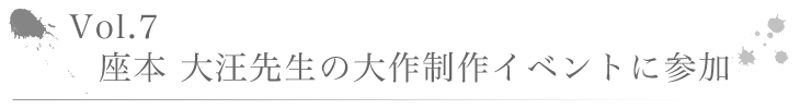 Vo1.7 座本 大汪先生の大作制作イベントに参加